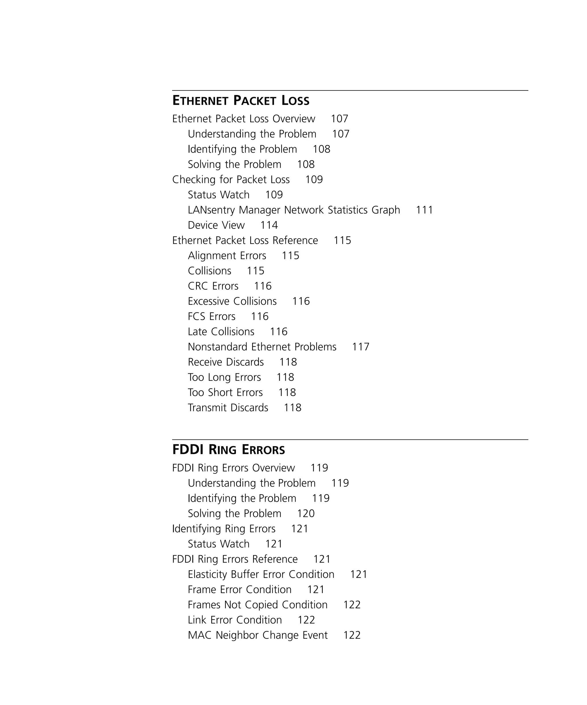 viii 
E 
THERNET 
P 
ACKET 
L 
OSS 
Ethernet Packet Loss Overview 107 
Understanding the Problem 107 
Identifying the Problem 108 
Solving the Problem 108 
Checking for Packet Loss 109 
Status Watch 109 
LANsentry Manager Network Statistics Graph 111 
Device View 114 
Ethernet Packet Loss Reference 115 
Alignment Errors 115 
Collisions 115 
CRC Errors 116 
Excessive Collisions 116 
FCS Errors 116 
Late Collisions 116 
Nonstandard Ethernet Problems 117 
Receive Discards 118 
Too Long Errors 118 
Too Short Errors 118 
Transmit Discards 118 
FDDI R 
ING 
E 
RRORS 
FDDI Ring Errors Overview 119 
Understanding the Problem 119 
Identifying the Problem 119 
Solving the Problem 120 
Identifying Ring Errors 121 
Status Watch 121 
FDDI Ring Errors Reference 121 
Elasticity Buffer Error Condition 121 
Frame Error Condition 121 
Frames Not Copied Condition 122 
Link Error Condition 122 
MAC Neighbor Change Event 122 
 