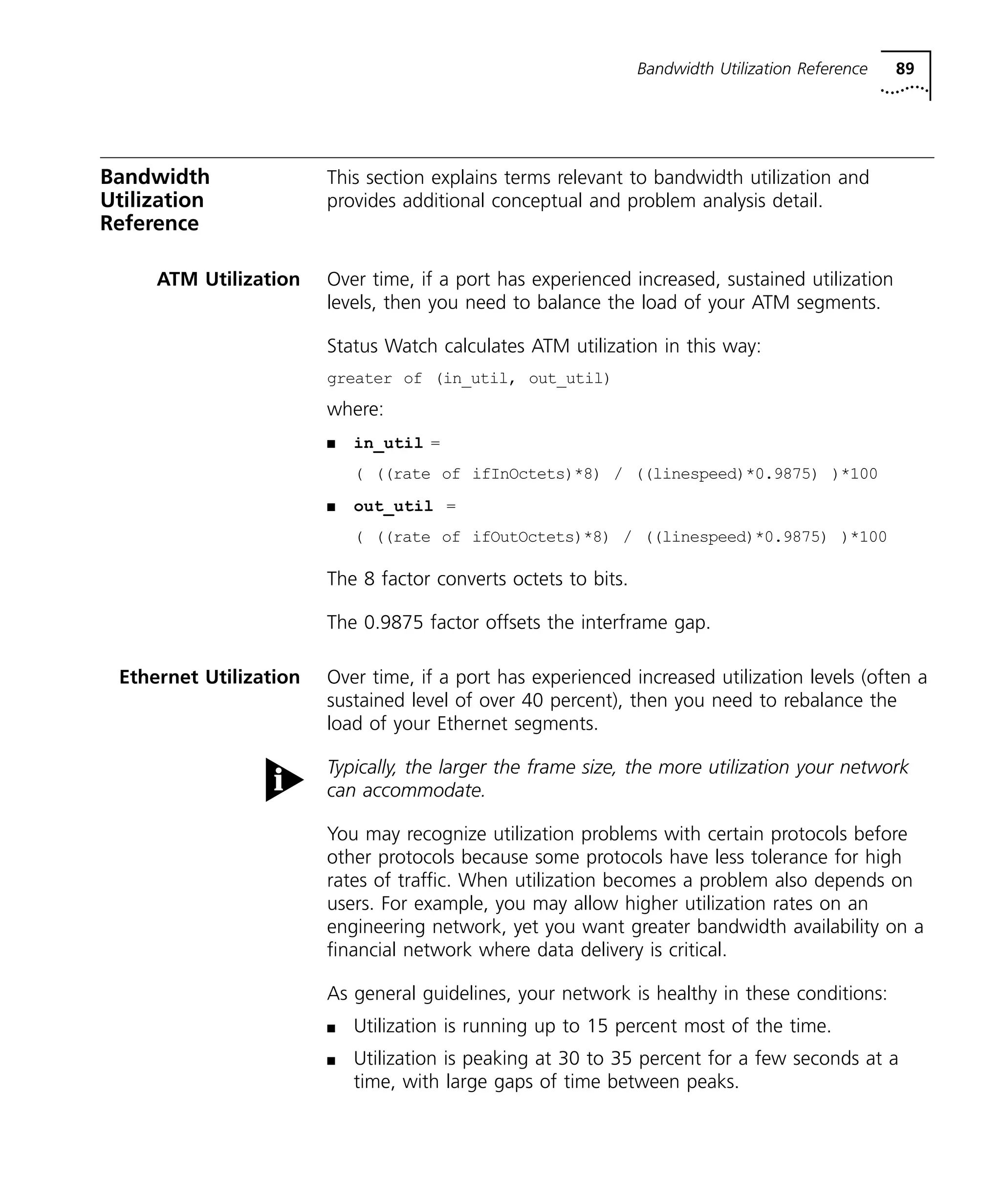 Bandwidth Utilization Reference 89 
Bandwidth 
Utilization 
Reference 
This section explains terms relevant to bandwidth utilization and 
provides additional conceptual and problem analysis detail. 
ATM Utilization Over time, if a port has experienced increased, sustained utilization 
levels, then you need to balance the load of your ATM segments. 
Status Watch calculates ATM utilization in this way: 
greater of (in_util, out_util) 
where: 
n in_util = 
( ((rate of ifInOctets)*8) / ((linespeed)*0.9875) )*100 
n out_util = 
( ((rate of ifOutOctets)*8) / ((linespeed)*0.9875) )*100 
The 8 factor converts octets to bits. 
The 0.9875 factor offsets the interframe gap. 
Ethernet Utilization Over time, if a port has experienced increased utilization levels (often a 
sustained level of over 40 percent), then you need to rebalance the 
load of your Ethernet segments. 
Typically, the larger the frame size, the more utilization your network 
can accommodate. 
You may recognize utilization problems with certain protocols before 
other protocols because some protocols have less tolerance for high 
rates of traffic. When utilization becomes a problem also depends on 
users. For example, you may allow higher utilization rates on an 
engineering network, yet you want greater bandwidth availability on a 
financial network where data delivery is critical. 
As general guidelines, your network is healthy in these conditions: 
n Utilization is running up to 15 percent most of the time. 
n Utilization is peaking at 30 to 35 percent for a few seconds at a 
time, with large gaps of time between peaks. 
 