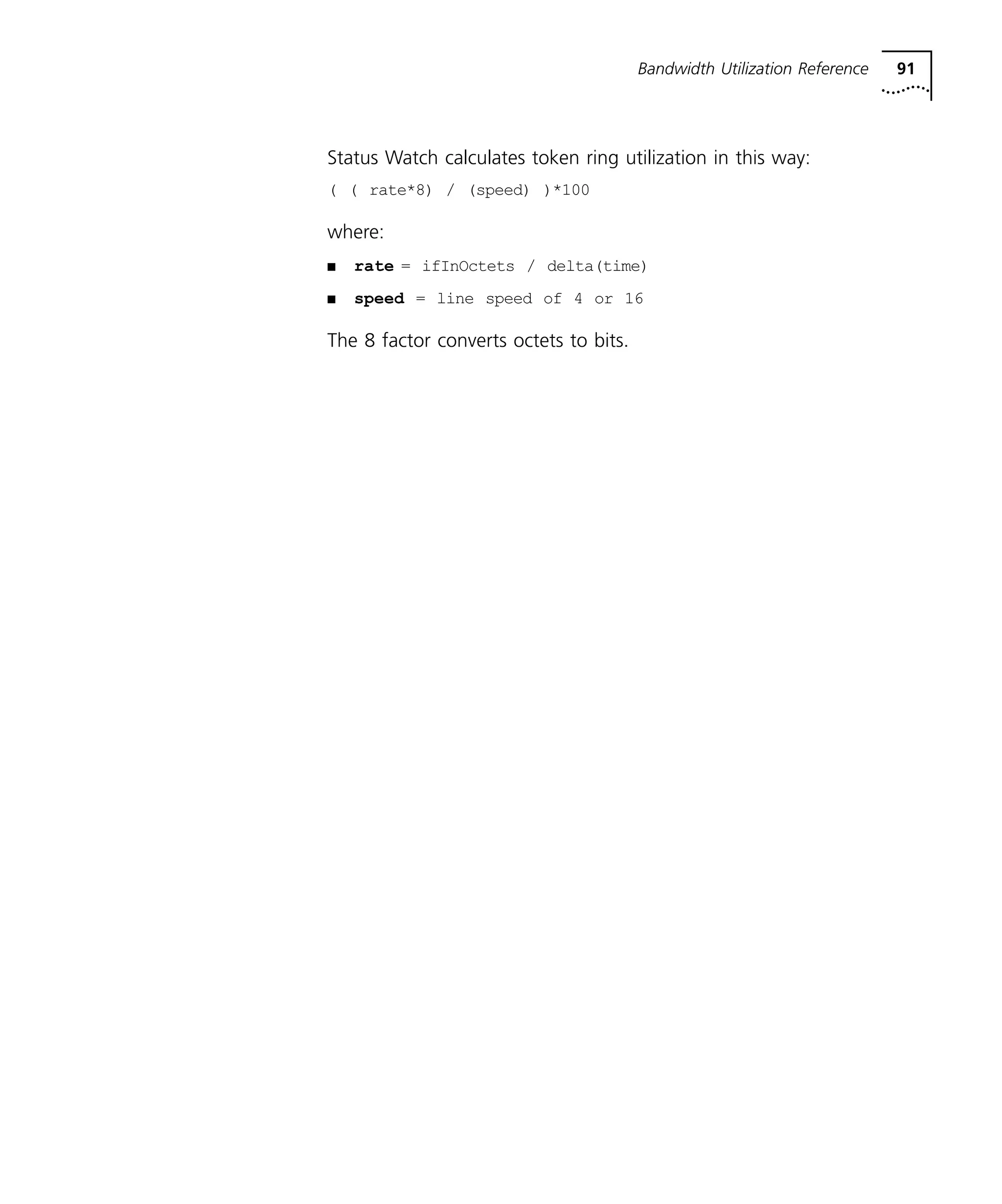 Bandwidth Utilization Reference 91 
Status Watch calculates token ring utilization in this way: 
( ( rate*8) / (speed) )*100 
where: 
n rate = ifInOctets / delta(time) 
n speed = line speed of 4 or 16 
The 8 factor converts octets to bits. 
 