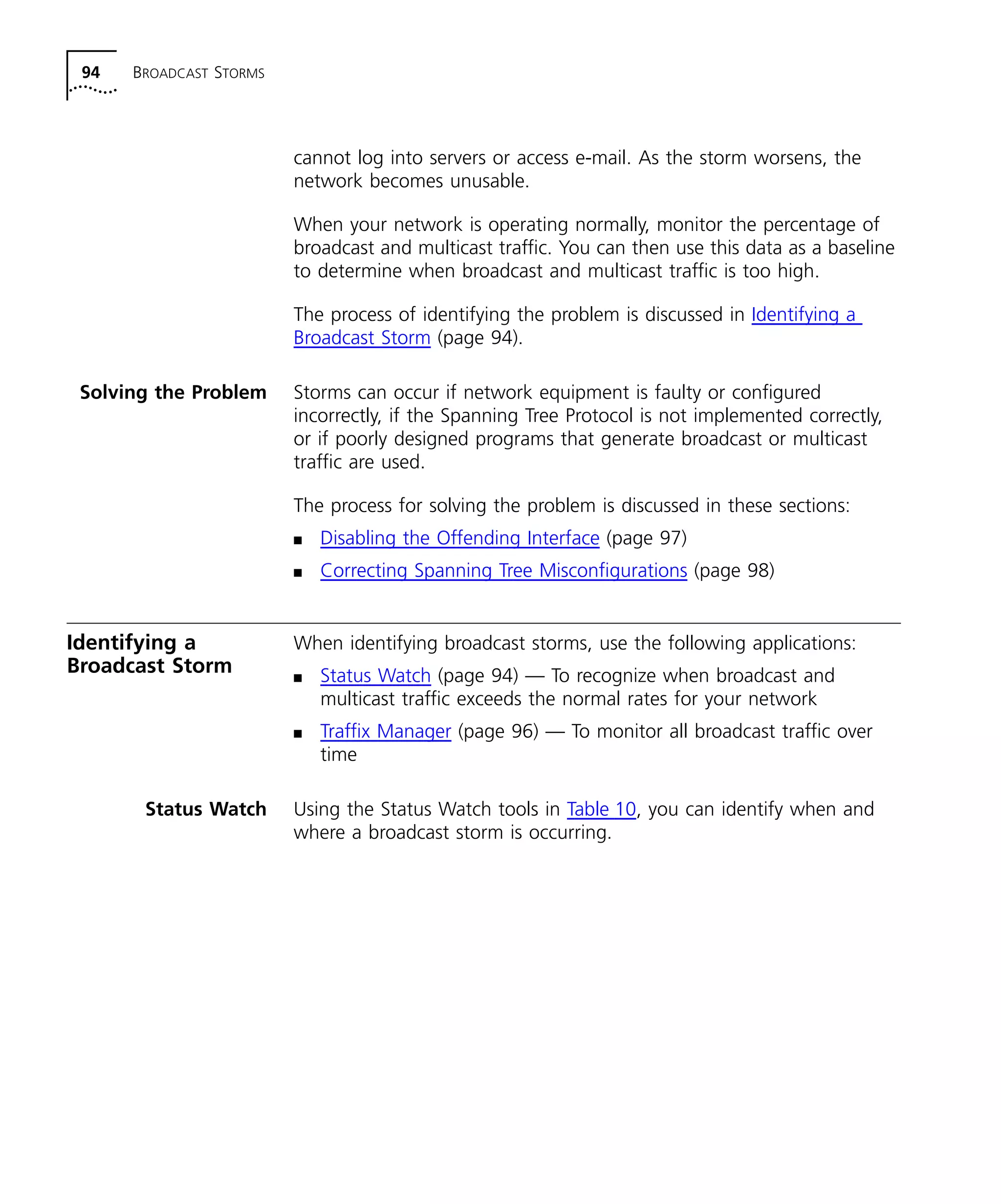 94 BROADCAST STORMS 
cannot log into servers or access e-mail. As the storm worsens, the 
network becomes unusable. 
When your network is operating normally, monitor the percentage of 
broadcast and multicast traffic. You can then use this data as a baseline 
to determine when broadcast and multicast traffic is too high. 
The process of identifying the problem is discussed in Identifying a 
Broadcast Storm (page 94). 
Solving the Problem Storms can occur if network equipment is faulty or configured 
incorrectly, if the Spanning Tree Protocol is not implemented correctly, 
or if poorly designed programs that generate broadcast or multicast 
traffic are used. 
The process for solving the problem is discussed in these sections: 
n Disabling the Offending Interface (page 97) 
n Correcting Spanning Tree Misconfigurations (page 98) 
Identifying a 
Broadcast Storm 
When identifying broadcast storms, use the following applications: 
n Status Watch (page 94) — To recognize when broadcast and 
multicast traffic exceeds the normal rates for your network 
n Traffix Manager (page 96) — To monitor all broadcast traffic over 
time 
Status Watch Using the Status Watch tools in Table 10, you can identify when and 
where a broadcast storm is occurring. 
 