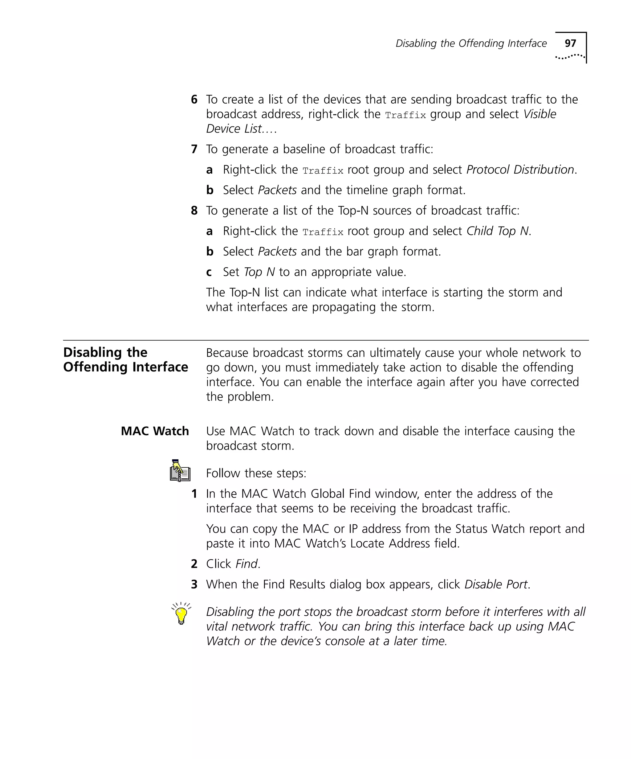 Disabling the Offending Interface 97 
6 To create a list of the devices that are sending broadcast traffic to the 
broadcast address, right-click the Traffix group and select Visible 
Device List…. 
7 To generate a baseline of broadcast traffic: 
a Right-click the Traffix root group and select Protocol Distribution. 
b Select Packets and the timeline graph format. 
8 To generate a list of the Top-N sources of broadcast traffic: 
a Right-click the Traffix root group and select Child Top N. 
b Select Packets and the bar graph format. 
c Set Top N to an appropriate value. 
The Top-N list can indicate what interface is starting the storm and 
what interfaces are propagating the storm. 
Disabling the 
Offending Interface 
Because broadcast storms can ultimately cause your whole network to 
go down, you must immediately take action to disable the offending 
interface. You can enable the interface again after you have corrected 
the problem. 
MAC Watch Use MAC Watch to track down and disable the interface causing the 
broadcast storm. 
Follow these steps: 
1 In the MAC Watch Global Find window, enter the address of the 
interface that seems to be receiving the broadcast traffic. 
You can copy the MAC or IP address from the Status Watch report and 
paste it into MAC Watch’s Locate Address field. 
2 Click Find. 
3 When the Find Results dialog box appears, click Disable Port. 
Disabling the port stops the broadcast storm before it interferes with all 
vital network traffic. You can bring this interface back up using MAC 
Watch or the device’s console at a later time. 
 