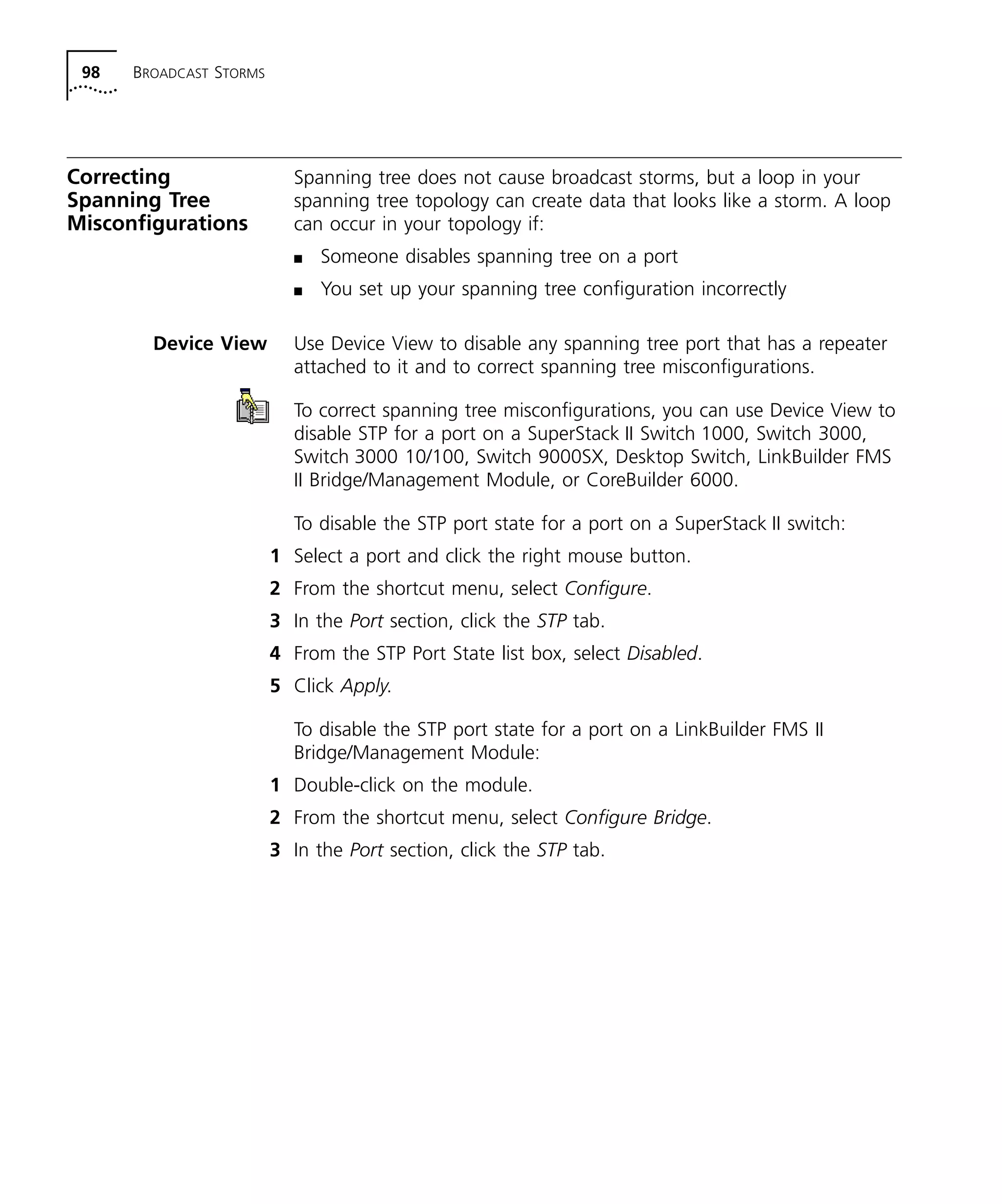 98 BROADCAST STORMS 
Correcting 
Spanning Tree 
Misconfigurations 
Spanning tree does not cause broadcast storms, but a loop in your 
spanning tree topology can create data that looks like a storm. A loop 
can occur in your topology if: 
n Someone disables spanning tree on a port 
n You set up your spanning tree configuration incorrectly 
Device View Use Device View to disable any spanning tree port that has a repeater 
attached to it and to correct spanning tree misconfigurations. 
To correct spanning tree misconfigurations, you can use Device View to 
disable STP for a port on a SuperStack II Switch 1000, Switch 3000, 
Switch 3000 10/100, Switch 9000SX, Desktop Switch, LinkBuilder FMS 
II Bridge/Management Module, or CoreBuilder 6000. 
To disable the STP port state for a port on a SuperStack II switch: 
1 Select a port and click the right mouse button. 
2 From the shortcut menu, select Configure. 
3 In the Port section, click the STP tab. 
4 From the STP Port State list box, select Disabled. 
5 Click Apply. 
To disable the STP port state for a port on a LinkBuilder FMS II 
Bridge/Management Module: 
1 Double-click on the module. 
2 From the shortcut menu, select Configure Bridge. 
3 In the Port section, click the STP tab. 
 