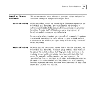 Broadcast Storms Reference 99 
Broadcast Storms 
Reference 
This section explains terms relevant to broadcast storms and provides 
additional conceptual and problem analysis detail. 
Broadcast Packets Broadcast packets, which are a normal part of network operation, are 
transmitted by a device to a broadcast address. For example, IP 
networks use broadcasts to resolve network addresses using Address 
Resolution Protocol (ARP); IPX networks use a large number of 
broadcast packets to operate most effectively. 
Problems arise when broadcast packets endlessly propagate throughout 
the network, increasing the traffic volume on your network and the 
CPU time that each host spends processing and discarding unwanted 
broadcast packets. 
Multicast Packets Multicast packets, which are a normal part of network operation, are 
transmitted by a device to a multicast group address. Hosts that want 
to receive the packets indicate that they want to be members of the 
multicast group, and then multicast packets are distributed to that 
group. For example, multicast packets are used to support the 
Spanning Tree Protocol. Multicast applications and underlying multicast 
protocols control multimedia traffic and shield hosts from processing 
unnecessary broadcast traffic. However, multicast traffic can also cause 
storms that saturate your network. 
 