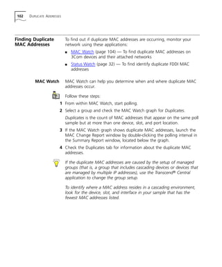 102 DUPLICATE ADDRESSES 
Finding Duplicate 
MAC Addresses 
To find out if duplicate MAC addresses are occurring, monitor your 
network using these applications: 
n MAC Watch (page 104) — To find duplicate MAC addresses on 
3Com devices and their attached networks 
n Status Watch (page 32) — To find identify duplicate FDDI MAC 
addresses 
MAC Watch MAC Watch can help you determine when and where duplicate MAC 
addresses occur. 
Follow these steps: 
1 From within MAC Watch, start polling. 
2 Select a group and check the MAC Watch graph for Duplicates. 
Duplicates is the count of MAC addresses that appear on the same poll 
sample but at more than one device, slot, and port location. 
3 If the MAC Watch graph shows duplicate MAC addresses, launch the 
MAC Change Report window by double-clicking the polling interval in 
the Summary Report window, located below the graph. 
4 Check the Duplicates tab for information about the duplicate MAC 
addresses. 
If the duplicate MAC addresses are caused by the setup of managed 
groups (that is, a group that includes cascading devices or devices that 
are managed by multiple IP addresses), use the Transcend® Central 
application to change the group setup. 
To identify where a MAC address resides in a cascading environment, 
look for the device, slot, and interface in your sample that has the 
fewest MAC addresses listed. 
 