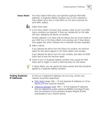 Finding Duplicate IP Addresses 103 
Status Watch The Status Watch FDDI Status tool identifies duplicate FDDI MAC 
addresses. A Duplicate Address condition occurs and is reported in 
Status Watch when two or more MACs on the same ring have the 
same MAC address. 
Follow these steps: 
1 In the Status Watch Summary View window, check to see if any FDDI 
Status conditions are reported. If there are, double-click on the table 
cell value, displaying the Device List window. 
Another approach is to check only the devices that you know reside on 
your FDDI ring. In the Status Watch main window, see if those device 
icons appear red, which indicates that a threshold has been exceeded. 
2 Select a device. 
If you selected the device from the Device List window, the real-time 
report for that device appears in the Status Watch main window. 
If you selected the device from the main window, also select the FDDI 
Status tool to view the real-time report. 
3 Check to see if a Duplicate Address condition that caused the FDDI 
Status tool to trigger a Critical or Warning status for that device. 
In Status Watch, you can specify the status severity level that should be 
applied to a Duplicate Address condition. 
Finding Duplicate 
IP Addresses 
To find out if duplicate IP addresses are occurring, monitor your 
network using these applications: 
n MAC Watch (page 104) — To find duplicate IP addresses on 3Com 
devices and their attached networks 
n LANsentry Manager (page 104) — To find duplicate IP addresses 
that are collected by probes gathering RMON2 SmartAgent® data 
from the Enterprise Communications Analysis Module (ECAM) 
downloaded on your network devices 
 