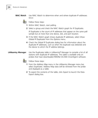 104 DUPLICATE ADDRESSES 
MAC Watch Use MAC Watch to determine when and where duplicate IP addresses 
occur. 
Follow these steps: 
1 Within MAC Watch, start polling. 
2 Select a group and check the MAC Watch graph for IP Duplicates. 
IP Duplicates is the count of IP addresses that appear on the same poll 
sample but at more than one device, slot, and port location. 
3 If the MAC Watch graph shows duplicate IP addresses, select Show 
Global IP Duplicates from the Options menu. 
4 Check the Global IP Duplicates dialog box for information about the 
duplicate IP addresses, such as when the duplicate was detected and 
the device to which the IP address belongs. 
LANsentry Manager Use the Duplicates table in LANsentry® Manager to compile a list of all 
stations with duplicate IP addresses. This table is available only on 
probes that have downloaded RMON2 (ECAM) SmartAgent software. 
Follow these steps: 
1 From the Address Map menu in the LANsentry Manager menu bar, 
select Duplicates. Address Map data will be retrieved from the probe 
and displayed as a table. 
2 To export the contents of the table, click Export to launch the Data 
Export dialog box. 
 