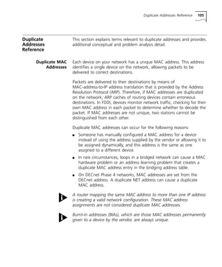 Duplicate Addresses Reference 105 
Duplicate 
Addresses 
Reference 
This section explains terms relevant to duplicate addresses and provides 
additional conceptual and problem analysis detail. 
Duplicate MAC 
Addresses 
Each device on your network has a unique MAC address. This address 
identifies a single device on the network, allowing packets to be 
delivered to correct destinations. 
Packets are delivered to their destinations by means of 
MAC-address-to-IP address translation that is provided by the Address 
Resolution Protocol (ARP). Therefore, if MAC addresses are duplicated 
on the network, ARP caches of routing devices contain erroneous 
destinations. In FDDI, devices monitor network traffic, checking for their 
own MAC address in each packet to determine whether to decode the 
packet. If MAC addresses are not unique, two stations cannot be 
distinguished from each other. 
Duplicate MAC addresses can occur for the following reasons: 
n Someone has manually configured a MAC address for a device 
instead of using the address supplied by the vendor or allowing it to 
be assigned dynamically, and this address is the same as one 
assigned to a different device. 
n In rare circumstances, loops in a bridged network can cause a MAC 
hardware problem or an address learning problem that creates a 
duplicate MAC address entry in the bridging address table. 
n On DECnet Phase 4 networks, MAC addresses are set from the 
DECnet address. A duplicate NET address can cause a duplicate 
MAC address. 
A router mapping the same MAC address to more than one IP address 
is creating a valid network configuration. These MAC address 
assignments are not considered duplicate MAC addresses. 
Burnt-in addresses (BIAs), which are those MAC addresses permanently 
given to a device by the vendor, are always unique. 
 