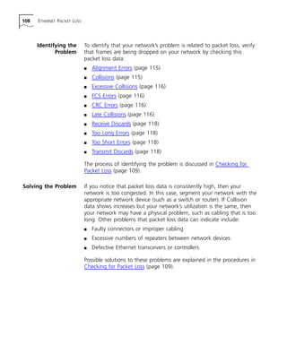 108 ETHERNET PACKET LOSS 
Identifying the 
Problem 
To identify that your network’s problem is related to packet loss, verify 
that frames are being dropped on your network by checking this 
packet loss data: 
n Alignment Errors (page 115) 
n Collisions (page 115) 
n Excessive Collisions (page 116) 
n FCS Errors (page 116) 
n CRC Errors (page 116) 
n Late Collisions (page 116) 
n Receive Discards (page 118) 
n Too Long Errors (page 118) 
n Too Short Errors (page 118) 
n Transmit Discards (page 118) 
The process of identifying the problem is discussed in Checking for 
Packet Loss (page 109). 
Solving the Problem If you notice that packet loss data is consistently high, then your 
network is too congested. In this case, segment your network with the 
appropriate network device (such as a switch or router). If Collision 
data shows increases but your network’s utilization is the same, then 
your network may have a physical problem, such as cabling that is too 
long. Other problems that packet loss data can indicate include: 
n Faulty connectors or improper cabling 
n Excessive numbers of repeaters between network devices 
n Defective Ethernet transceivers or controllers 
Possible solutions to these problems are explained in the procedures in 
Checking for Packet Loss (page 109). 
 