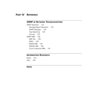 x 
P 
ART 
IV R 
EFERENCE 
SNMP 
IN 
N 
ETWORK 
T 
ROUBLESHOOTING 
SNMP Operation 133 
Manager/Agent Operation 133 
SNMP Messages 134 
Trap Reporting 134 
Security 135 
SNMP MIBs 136 
MIB Tree 136 
MIB-II 138 
RMON MIB 139 
RMON2 MIB 140 
3Com Enterprise MIBs 141 
I 
NFORMATION 
R 
ESOURCES 
Books 143 
URLs 144 
I 
NDEX 
 