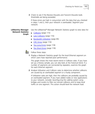 Checking for Packet Loss 111 
3 Check to see if the Receive Discards and Transmit Discards tools 
thresholds are being exceeded. 
If these errors are high in conjunction with the data that you checked 
in steps 1 and 2, then your network is overloaded. Segment your 
network. 
LANsentry Manager 
Network Statistics 
Graph 
Use the LANsentry® Manager Network Statistics graph to view data for: 
n Collisions (page 115) 
n Late Collisions (page 116) 
n Bandwidth Utilization (page 85) 
n CRC Errors (page 116) 
n Too Long Errors (page 118) 
n Too Short Errors (page 118) 
Follow these steps: 
1 Display a Network Statistics graph for the local Ethernet segment on 
which users have reported poor performance. 
This graph shows the most recent trend in Collision rates. If you have 
set up a History sample, you can also look at the historical trend. If a 
number of segments are connected by repeaters, examine the graph 
for each Ethernet segment. 
2 Analyze Utilization and Collision rates to determine whether collisions 
are caused by an overloaded segment or a faulty component. 
If Utilization rates are high, then the collisions are probably caused by 
an overloaded segment. If you have added nodes or new applications 
to your network, consider reconfiguring the cabling system using 
bridges and routers to filter out remote collisions and to keep local 
traffic on one segment. This action should level the network load. 
 