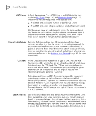 116 ETHERNET PACKET LOSS 
CRC Errors A Cyclic Redundancy Check (CRC) Error is an RMON statistic that 
combines FCS Errors (page 116) and Alignment Errors (page 115). 
These errors indicate that packets were received with: 
n A bad FCS and an integral number of octets (FCS Errors) 
n A bad FCS and a non-integral number of octets (Alignment Errors) 
CRC Errors can cause an end station to freeze. If a large number of 
CRC Errors are attributed to a single station on the network, replace 
the station’s network interface board. Typically, a CRC Error rate of 
more than 1 percent of network traffic is considered excessive. 
Excessive Collisions Excessive Collisions indicate that 16 consecutive collisions have 
occurred, usually a sign that the network is becoming congested. For 
each excessive collision count (or after 16 consecutive collisions), a 
packet is dropped. If you know the normal rate of excessive collisions, 
then you can determine when the rate of packet loss is affecting your 
network’s performance. See Knowing Your Network (page 58) for more 
information. 
FCS Errors Frame Check Sequence (FCS) Errors, a type of CRC, indicate that 
frames received by an interface are an integral number of octets long 
but do not pass the FCS check. The FCS is a mathematical way to 
ensure that all the frame’s bits are correct without having the system 
examine each bit and compare it to the original. Packets with 
Alignment Errors also generate FCS Errors. 
Both Alignment Errors and FCS Errors can be caused by equipment 
powering up or down or by interference (noise) on unshielded 
twisted-pair (10BASE-T) segments. In a network that complies with the 
Ethernet standard, FCS or Alignment Errors indicate bit errors during a 
transmission or reception. A very low rate is acceptable. Although 
Ethernet allows a 1 in 108 bit error rate, typical Ethernet performance is 
1 in 1012 or better. 
Late Collisions Late Collisions indicate that two devices have transmitted at the same 
time, but cabling errors (most commonly, excessive network segment 
length or repeaters between devices) prevent either transmitting device 
from detecting a collision. Neither device detects a collision because the 
time to propagate the signal from one end of the network to the other 
is longer than the time to put the entire packet on the network. As a 
 