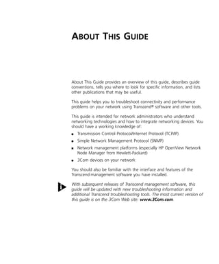 A 
BOUT 
T 
HIS 
G 
UIDE 
About This Guide provides an overview of this guide, describes guide 
conventions, tells you where to look for specific information, and lists 
other publications that may be useful. 
This guide helps you to troubleshoot connectivity and performance 
problems on your network using Transcend 
® 
software and other tools. 
This guide is intended for network administrators who understand 
networking technologies and how to integrate networking devices. You 
should have a working knowledge of: 
n 
Transmission Control Protocol/Internet Protocol (TCP/IP) 
n 
Simple Network Management Protocol (SNMP) 
n 
Network management platforms (especially HP OpenView Network 
Node Manager from Hewlett-Packard) 
n 
3Com devices on your network 
You should also be familiar with the interface and features of the 
Transcend 
management software you have installed. 
With subsequent releases of Transcend management software, this 
guide will be updated with new troubleshooting information and 
additional Transcend troubleshooting tools. The most current version of 
this guide is on the 3Com Web site: www.3Com.com. 
 