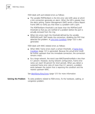 120 FDDI RING ERRORS 
FDDI deals with port-related errors as follows: 
n The variable PORTlerAlarm is the link error rate (LER) value at which 
a link connection generates an alarm. When the LER is greater than 
the alarm setting, Station Management (SMT) sends a Status Report 
Frame (SRF) to notify you that there is a problem with a port. 
The PORTlerAlarm threshold is set lower than the PORTlerCutoff 
threshold so that you are notified of a problem before the port is 
actually removed from the ring. 
n When link errors reach the threshold defined by the variable 
PORTLERCutoff, SMT breaks the connection, disabling the PHY that 
detected the problem. A Link Error Condition (page 122) is also 
generated. 
FDDI deals with MAC-related errors as follows: 
n When MAC frame errors reach a certain threshold, a Frame Error 
Condition (page 121) is generated. Because the actual error could 
be further upstream than the immediate connection, the connection 
remains intact. 
n For a large network, the worst case MACFrameErrorRatio is less than 
0.1 percent. However, during network configuration, frame error 
ratios can reach 50 percent for short periods. When you detect a 
sustained frame error ratio of more than 0.1 percent, a problem 
exists between the station that is reporting the condition and the 
nearest upstream MAC. 
See Identifying Ring Errors (page 121) for more information. 
Solving the Problem To solve problems related to FDDI errors, fix the hardware, cabling, or 
congestion problem. 
 