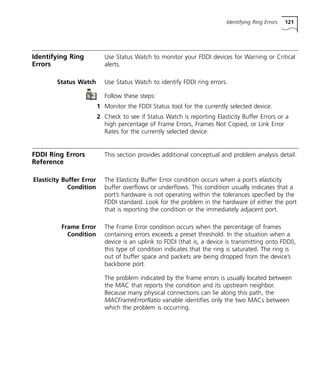Identifying Ring Errors 121 
Identifying Ring 
Errors 
Use Status Watch to monitor your FDDI devices for Warning or Critical 
alerts. 
Status Watch Use Status Watch to identify FDDI ring errors. 
Follow these steps: 
1 Monitor the FDDI Status tool for the currently selected device. 
2 Check to see if Status Watch is reporting Elasticity Buffer Errors or a 
high percentage of Frame Errors, Frames Not Copied, or Link Error 
Rates for the currently selected device. 
FDDI Ring Errors 
Reference 
This section provides additional conceptual and problem analysis detail. 
Elasticity Buffer Error 
Condition 
The Elasticity Buffer Error condition occurs when a port’s elasticity 
buffer overflows or underflows. This condition usually indicates that a 
port’s hardware is not operating within the tolerances specified by the 
FDDI standard. Look for the problem in the hardware of either the port 
that is reporting the condition or the immediately adjacent port. 
Frame Error 
Condition 
The Frame Error condition occurs when the percentage of frames 
containing errors exceeds a preset threshold. In the situation when a 
device is an uplink to FDDI (that is, a device is transmitting onto FDDI), 
this type of condition indicates that the ring is saturated. The ring is 
out of buffer space and packets are being dropped from the device’s 
backbone port. 
The problem indicated by the frame errors is usually located between 
the MAC that reports the condition and its upstream neighbor. 
Because many physical connections can lie along this path, the 
MACFrameErrorRatio variable identifies only the two MACs between 
which the problem is occurring. 
 