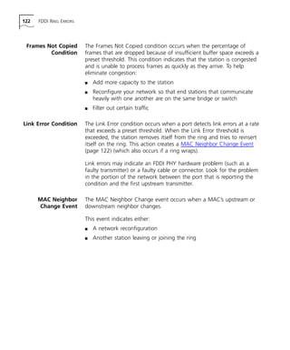 122 FDDI RING ERRORS 
Frames Not Copied 
Condition 
The Frames Not Copied condition occurs when the percentage of 
frames that are dropped because of insufficient buffer space exceeds a 
preset threshold. This condition indicates that the station is congested 
and is unable to process frames as quickly as they arrive. To help 
eliminate congestion: 
n Add more capacity to the station 
n Reconfigure your network so that end stations that communicate 
heavily with one another are on the same bridge or switch 
n Filter out certain traffic 
Link Error Condition The Link Error condition occurs when a port detects link errors at a rate 
that exceeds a preset threshold. When the Link Error threshold is 
exceeded, the station removes itself from the ring and tries to reinsert 
itself on the ring. This action creates a MAC Neighbor Change Event 
(page 122) (which also occurs if a ring wraps). 
Link errors may indicate an FDDI PHY hardware problem (such as a 
faulty transmitter) or a faulty cable or connector. Look for the problem 
in the portion of the network between the port that is reporting the 
condition and the first upstream transmitter. 
MAC Neighbor 
Change Event 
The MAC Neighbor Change event occurs when a MAC’s upstream or 
downstream neighbor changes. 
This event indicates either: 
n A network reconfiguration 
n Another station leaving or joining the ring 
 