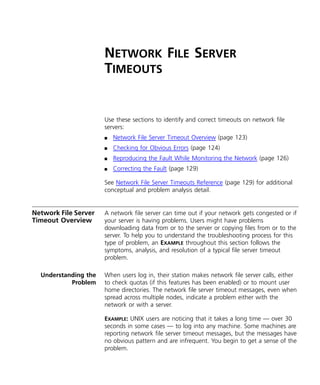 NETWORK FILE SERVER 
TIMEOUTS 
Use these sections to identify and correct timeouts on network file 
servers: 
n Network File Server Timeout Overview (page 123) 
n Checking for Obvious Errors (page 124) 
n Reproducing the Fault While Monitoring the Network (page 126) 
n Correcting the Fault (page 129) 
See Network File Server Timeouts Reference (page 129) for additional 
conceptual and problem analysis detail. 
Network File Server 
Timeout Overview 
A network file server can time out if your network gets congested or if 
your server is having problems. Users might have problems 
downloading data from or to the server or copying files from or to the 
server. To help you to understand the troubleshooting process for this 
type of problem, an EXAMPLE throughout this section follows the 
symptoms, analysis, and resolution of a typical file server timeout 
problem. 
Understanding the 
Problem 
When users log in, their station makes network file server calls, either 
to check quotas (if this features has been enabled) or to mount user 
home directories. The network file server timeout messages, even when 
spread across multiple nodes, indicate a problem either with the 
network or with a server. 
EXAMPLE: UNIX users are noticing that it takes a long time — over 30 
seconds in some cases — to log into any machine. Some machines are 
reporting network file server timeout messages, but the messages have 
no obvious pattern and are infrequent. You begin to get a sense of the 
problem. 
 