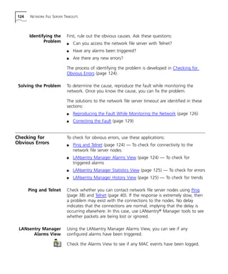 124 NETWORK FILE SERVER TIMEOUTS 
Identifying the 
Problem 
First, rule out the obvious causes. Ask these questions: 
n Can you access the network file server with Telnet? 
n Have any alarms been triggered? 
n Are there any new errors? 
The process of identifying the problem is developed in Checking for 
Obvious Errors (page 124). 
Solving the Problem To determine the cause, reproduce the fault while monitoring the 
network. Once you know the cause, you can fix the problem. 
The solutions to the network file server timeout are identified in these 
sections: 
n Reproducing the Fault While Monitoring the Network (page 126) 
n Correcting the Fault (page 129) 
Checking for 
Obvious Errors 
To check for obvious errors, use these applications: 
n Ping and Telnet (page 124) — To check for connectivity to the 
network file server nodes 
n LANsentry Manager Alarms View (page 124) — To check for 
triggered alarms 
n LANsentry Manager Statistics View (page 125) — To check for errors 
n LANsentry Manager History View (page 125) — To check for trends 
Ping and Telnet Check whether you can contact network file server nodes using Ping 
(page 38) and Telnet (page 40). If the response is extremely slow, then 
a problem may exist with the connections to the nodes. No delay 
indicates that the connections are normal, implying that the delay is 
occurring elsewhere. In this case, use LANsentry® Manager tools to see 
whether packets are being lost or ignored. 
LANsentry Manager 
Alarms View 
Using the LANsentry Manager Alarms View, you can see if any 
configured alarms have been triggered. 
Check the Alarms View to see if any MAC events have been logged. 
 