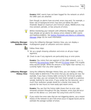 Checking for Obvious Errors 125 
EXAMPLE: MAC events have not been logged for the network on which 
the UNIX users are attached. 
Even though no alarms have occurred, errors may exist. For example, a 
lower rate of background errors may exist just below the alarm 
threshold. Based on maximum and minimum values, RMON errors may 
miss constant, periodic, or low amounts of errors. 
Before monitoring your network with LANsentry Manager, you should 
have already set up alarms for obvious errors related to MAC events 
and loading problems. See Setting Thresholds and Alarms in LANsentry 
Manager (page 55) for more information. 
LANsentry Manager 
Statistics View 
Using the LANsentry Manager Statistics View, you can display a 
multisegment graph of utilization and error statistics. 
Follow these steps: 
1 Set up a graph showing utilization and errors on all your major 
segments. 
2 Check to see if any segments are particularly busy or error prone. 
EXAMPLE: You notice that one segment of the UNIX network, HUB3, is 
reporting Too Long Errors (page 118) and FCS Errors (page 116) roughly 
every second sample. While the amount is not higher than normal, it is 
currently higher than any other segment. 
LANsentry Manager 
History View 
Using the LANsentry Manager History View, you can display a rolling 
history table to determine if the errors that you are seeing are new. For 
example, if you have a history table running for 30-minute samples 
over two days, you can compare the most recent sample to a previous 
sample, looking for new errors. If your probe has the resources, use a 
much finer resolution sample stored for a shorter time (every 30 
seconds for two hours) to more easily spot recent errors. 
EXAMPLE: You see that the history table shows that no error rates 
remained constant throughout the day. However, errors that did occur 
were on the device HUB3 and were Too Long Errors and FCS Errors. 
If you notice low error rates that are not triggering alarms, use a recent 
history of the network to see if the errors occur in regular bursts and to 
estimate the average number of errors. 
 