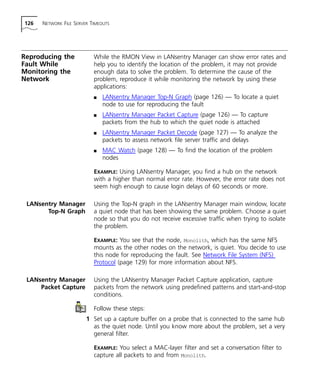 126 NETWORK FILE SERVER TIMEOUTS 
Reproducing the 
Fault While 
Monitoring the 
Network 
While the RMON View in LANsentry Manager can show error rates and 
help you to identify the location of the problem, it may not provide 
enough data to solve the problem. To determine the cause of the 
problem, reproduce it while monitoring the network by using these 
applications: 
n LANsentry Manager Top-N Graph (page 126) — To locate a quiet 
node to use for reproducing the fault 
n LANsentry Manager Packet Capture (page 126) — To capture 
packets from the hub to which the quiet node is attached 
n LANsentry Manager Packet Decode (page 127) — To analyze the 
packets to assess network file server traffic and delays 
n MAC Watch (page 128) — To find the location of the problem 
nodes 
EXAMPLE: Using LANsentry Manager, you find a hub on the network 
with a higher than normal error rate. However, the error rate does not 
seem high enough to cause login delays of 60 seconds or more. 
LANsentry Manager 
Top-N Graph 
Using the Top-N graph in the LANsentry Manager main window, locate 
a quiet node that has been showing the same problem. Choose a quiet 
node so that you do not receive excessive traffic when trying to isolate 
the problem. 
EXAMPLE: You see that the node, Monolith, which has the same NFS 
mounts as the other nodes on the network, is quiet. You decide to use 
this node for reproducing the fault. See Network File System (NFS) 
Protocol (page 129) for more information about NFS. 
LANsentry Manager 
Packet Capture 
Using the LANsentry Manager Packet Capture application, capture 
packets from the network using predefined patterns and start-and-stop 
conditions. 
Follow these steps: 
1 Set up a capture buffer on a probe that is connected to the same hub 
as the quiet node. Until you know more about the problem, set a very 
general filter. 
EXAMPLE: You select a MAC-layer filter and set a conversation filter to 
capture all packets to and from Monolith. 
 