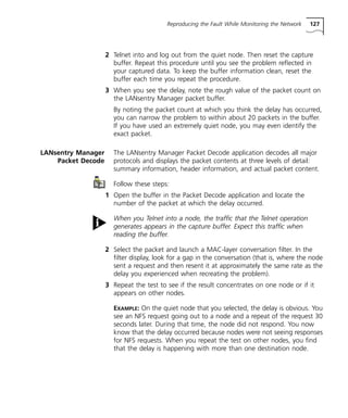 Reproducing the Fault While Monitoring the Network 127 
2 Telnet into and log out from the quiet node. Then reset the capture 
buffer. Repeat this procedure until you see the problem reflected in 
your captured data. To keep the buffer information clean, reset the 
buffer each time you repeat the procedure. 
3 When you see the delay, note the rough value of the packet count on 
the LANsentry Manager packet buffer. 
By noting the packet count at which you think the delay has occurred, 
you can narrow the problem to within about 20 packets in the buffer. 
If you have used an extremely quiet node, you may even identify the 
exact packet. 
LANsentry Manager 
Packet Decode 
The LANsentry Manager Packet Decode application decodes all major 
protocols and displays the packet contents at three levels of detail: 
summary information, header information, and actual packet content. 
Follow these steps: 
1 Open the buffer in the Packet Decode application and locate the 
number of the packet at which the delay occurred. 
When you Telnet into a node, the traffic that the Telnet operation 
generates appears in the capture buffer. Expect this traffic when 
reading the buffer. 
2 Select the packet and launch a MAC-layer conversation filter. In the 
filter display, look for a gap in the conversation (that is, where the node 
sent a request and then resent it at approximately the same rate as the 
delay you experienced when recreating the problem). 
3 Repeat the test to see if the result concentrates on one node or if it 
appears on other nodes. 
EXAMPLE: On the quiet node that you selected, the delay is obvious. You 
see an NFS request going out to a node and a repeat of the request 30 
seconds later. During that time, the node did not respond. You now 
know that the delay occurred because nodes were not seeing responses 
for NFS requests. When you repeat the test on other nodes, you find 
that the delay is happening with more than one destination node. 
 