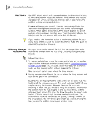 128 NETWORK FILE SERVER TIMEOUTS 
MAC Watch Use MAC Watch, which polls managed devices, to determine the hubs 
to which the problem nodes are attached. If the problem end stations 
are located on unmanaged devices, then you can at least narrow the 
problem to those unmanaged devices. 
EXAMPLE: Although your network does not have managed hubs that 
Transcend® management software can poll, it does have managed 
switches. When polling the switches, MAC Watch displays the switch 
ports on which addresses were last seen. This information tells you the 
hub (but not the hub port) on which the device is located. 
If you need to take immediate action to resolve this problem for your 
users, move all the network file servers to different hubs. This quick fix 
reduces the amount of timeouts. 
LANsentry Manager 
Packet Decode 
Once you know the location of the hub that has the problem node, 
monitor the problem from the hub using LANsentry Manager Packet 
Decode. 
Follow these steps: 
1 To capture packets from one of the nodes on the hub, set up another 
capture buffer and repeat the exercise described in LANsentry Manager 
Packet Capture (page 126). Because a delay may occur on a different 
node, use two capture buffers without stopping the first one. 
Note the rough packet count where the delay appears. 
2 Display a conversation filter of the packet where the delay appears and 
look for the gap in the conversation. 
EXAMPLE: You are hoping that the nodes will be on the same hub. You 
find that all the nodes are on HUB3. This result indicates that FCS Errors 
may be causing the timeouts. However, because the errors are 
occurring at a low rate, you decide to verify this diagnosis. You monitor 
the problem from the hub, logging in and out many times, and the 
delay eventually occurs. This time, the delay shows that the node’s reply 
had an FCS Error even though the node received the request. The 
switch would not have transmitted this packet, causing a timeout on 
the NFS protocol. The retry time is presumably 30 seconds. During this 
test, you see the problem occurring on another node. 
 