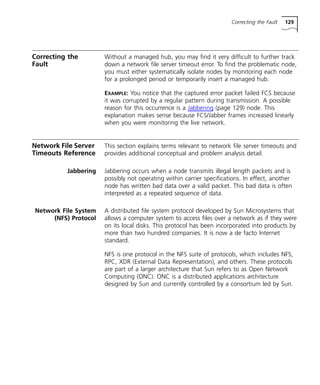 Correcting the Fault 129 
Correcting the 
Fault 
Without a managed hub, you may find it very difficult to further track 
down a network file server timeout error. To find the problematic node, 
you must either systematically isolate nodes by monitoring each node 
for a prolonged period or temporarily insert a managed hub. 
EXAMPLE: You notice that the captured error packet failed FCS because 
it was corrupted by a regular pattern during transmission. A possible 
reason for this occurrence is a Jabbering (page 129) node. This 
explanation makes sense because FCS/Jabber frames increased linearly 
when you were monitoring the live network. 
Network File Server 
Timeouts Reference 
This section explains terms relevant to network file server timeouts and 
provides additional conceptual and problem analysis detail. 
Jabbering Jabbering occurs when a node transmits illegal length packets and is 
possibly not operating within carrier specifications. In effect, another 
node has written bad data over a valid packet. This bad data is often 
interpreted as a repeated sequence of data. 
Network File System 
(NFS) Protocol 
A distributed file system protocol developed by Sun Microsystems that 
allows a computer system to access files over a network as if they were 
on its local disks. This protocol has been incorporated into products by 
more than two hundred companies. It is now a de facto Internet 
standard. 
NFS is one protocol in the NFS suite of protocols, which includes NFS, 
RPC, XDR (External Data Representation), and others. These protocols 
are part of a larger architecture that Sun refers to as Open Network 
Computing (ONC). ONC is a distributed applications architecture 
designed by Sun and currently controlled by a consortium led by Sun. 
 