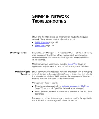 SNMP IN NETWORK 
TROUBLESHOOTING 
SNMP and the MIBs it uses are important for troubleshooting your 
network. These sections provide information about: 
n SNMP Operation (page 133) 
n SNMP MIBs (page 136) 
SNMP Operation Simple Network Management Protocol (SNMP), one of the most widely 
used management protocols, allows management communication 
between network devices and your management workstation across 
TCP/IP internets. 
Most management applications, including Status View (page 32) 
applications, require SNMP to perform their management functions. 
Manager/Agent 
Operation 
SNMP communication requires a manager (the station that is managing 
network devices) and an agent (the software in the devices that talks to 
the management station). SNMP provides the language and the rules 
that the manager and agent use to communicate. 
Managers can discover agents: 
n Through autodiscovery tools on Network Management Platforms 
(page 35) (such as HP OpenView Network Node Manager) 
n When you manually enter IP addresses of the devices that you want 
to manage 
For agents to discover their managers, you must provide the agent with 
the IP address of the management station or stations. 
 