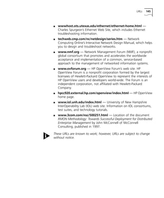 URLs 145 
n wwwhost.ots.utexas.edu/ethernet/ethernet-home.html — 
Charles Spurgeon’s Ethernet Web Site, which includes Ethernet 
troubleshooting information. 
n techweb.cmp.com/nc/netdesign/series.htm — Network 
Computing Online’s Interactive Network Design Manual, which helps 
you to design and troubleshoot networks. 
n www.nmf.org — Network Management Forum (NMF), a nonprofit 
global consortium that promotes and accelerates the worldwide 
acceptance and implementation of a common, service-based 
approach to the management of networked information systems. 
n www.ovforum.org — HP OpenView Forum’s web site. HP 
OpenView Forum is a nonprofit corporation formed by the largest 
licensees of Hewlett-Packard OpenView to represent the interests of 
HP OpenView users and developers world-wide. The Forum is an 
independent corporation, not affiliated with Hewlett-Packard 
Company. 
n hpcc920.external.hp.com/openview/index.html — HP OpenView 
home page. 
n www.iol.unh.edu/index.html — University of New Hampshire 
InterOperability Lab (IOL) web site. Information on IOL consortiums, 
test suites, and technology tutorials. 
n www.3com.com/nsc/500251.html — Location of the document 
RMON Methodology: Towards Successful Deployment for Distributed 
Enterprise Management by John McConnell of McConnell 
Consulting, published in 1997. 
These URLs are known to work; however, URLs are subject to change 
without notice. 
 