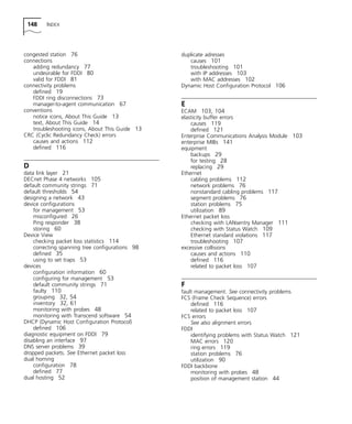 148 INDEX 
congested station 76 
connections 
adding redundancy 77 
undesirable for FDDI 80 
valid for FDDI 81 
connectivity problems 
defined 19 
FDDI ring disconnections 73 
manager-to-agent communication 67 
conventions 
notice icons, About This Guide 13 
text, About This Guide 14 
troubleshooting icons, About This Guide 13 
CRC (Cyclic Redundancy Check) errors 
causes and actions 112 
defined 116 
D 
data link layer 21 
DECnet Phase 4 networks 105 
default community strings 71 
default thresholds 54 
designing a network 43 
device configurations 
for management 53 
misconfigured 26 
Ping responder 38 
storing 60 
Device View 
checking packet loss statistics 114 
correcting spanning tree configurations 98 
defined 35 
using to set traps 53 
devices 
configuration information 60 
configuring for management 53 
default community strings 71 
faulty 110 
grouping 32, 54 
inventory 32, 61 
monitoring with probes 48 
monitoring with Transcend software 54 
DHCP (Dynamic Host Configuration Protocol) 
defined 106 
diagnostic equipment on FDDI 79 
disabling an interface 97 
DNS server problems 39 
dropped packets. See Ethernet packet loss 
dual homing 
configuration 78 
defined 77 
dual hosting 52 
duplicate adresses 
causes 101 
troubleshooting 101 
with IP addresses 103 
with MAC addresses 102 
Dynamic Host Configuration Protocol 106 
E 
ECAM 103, 104 
elasticity buffer errors 
causes 119 
defined 121 
Enterprise Communications Analysis Module 103 
enterprise MIBs 141 
equipment 
backups 29 
for testing 28 
replacing 29 
Ethernet 
cabling problems 112 
network problems 76 
nonstandard cabling problems 117 
segment problems 76 
station problems 75 
utilization 89 
Ethernet packet loss 
checking with LANsentry Manager 111 
checking with Status Watch 109 
Ethernet standard violations 117 
troubleshooting 107 
excessive collisions 
causes and actions 110 
defined 116 
related to packet loss 107 
F 
fault management. See connectivity problems 
FCS (Frame Check Sequence) errors 
defined 116 
related to packet loss 107 
FCS errors 
See also alignment errors 
FDDI 
identifying problems with Status Watch 121 
MAC errors 120 
ring errors 119 
station problems 76 
utilization 90 
FDDI backbone 
monitoring with probes 48 
position of management station 44 
 