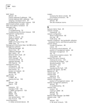 150 INDEX 
MAC Watch 
defined 33 
finding duplicate IP addresses 104 
finding duplicate MAC addresses 102 
stopping a broadcast storm 97 
troubleshooting file server timeouts 128 
MACFrameErrorRatio variable 120 
MAC-to-IP address translation 33 
managed hubs 
defined 46 
in troubleshooting 52 
troubleshooting file server timeouts 128 
management configurations 
checking 68 
design of network 43 
gateway address 69 
IP address 69 
SNMP community strings 69 
SNMP traps 72 
Management Information Base. See MIB entries 
management software 
ATMvLAN Manager 60 
Device View 35 
LANsentry Manager 33 
MAC Watch 33 
Network Admin Tools 29 
Status Watch 32 
Traffix Manager 34 
Transcend Central 32 
Upgrade Manager 35 
Web Reporter 33 
management station 
configuration 52 
connecting to UPS 52 
dual hosting 52 
location on network 44 
RMON MIB 139 
security 52 
MIB browser 
in NNM 36 
viewing the tree 136 
MIB-II 
defined 138 
objects 138 
MIBs 
enterprise 141 
example of OID 136 
in SNMP management 134 
MIB-II 138 
RMON 139 
RMON2 140 
tree representation 137 
tree structure 136 
misconfigurations 
in newly connected devices 26 
modem 
accessing the device console 49 
out-of-band connections 49 
multicast packets 
defined 99 
See also broadcast storms 
N 
Network Admin Tools 29 
network changes 
interpreting 23 
network configuration 
device configurations 60 
site map 58 
VLAN setup 60 
network congestion. See bandwidth utilization, 
broadcasts storms, and Ethernet packet loss 
network design 
console connections 49 
criteria 43 
for business-critical networks 47 
position of management station 44 
redundant management 51 
tips 52 
using communications servers 50 
using probes 45 
network file server timeouts 
checking for errors 124 
correcting the problem 129 
decoding packets 127 
description 123 
overview 123 
reproducing the fault 126 
Network File System. See NFS 
Network ID 69 
network layer 21 
network load 
balancing 29 
network loop 110 
network management 
position of management station 44 
network management platforms 
defined 35 
in troubleshooting 36 
network map 
content 59 
creating in NNM 36 
defined 58 
example 59 
Network Node Manager. See NNM 
network noise 109 
NFS 
defined 129 
in file server timeouts 126 
 