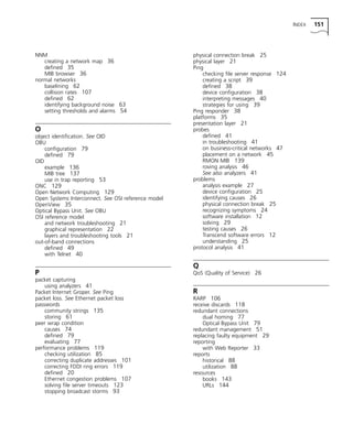 INDEX 151 
NNM 
creating a network map 36 
defined 35 
MIB browser 36 
normal networks 
baselining 62 
collision rates 107 
defined 62 
identifying background noise 63 
setting thresholds and alarms 54 
O 
object identification. See OID 
OBU 
configuration 79 
defined 79 
OID 
example 136 
MIB tree 137 
use in trap reporting 53 
ONC 129 
Open Network Computing 129 
Open Systems Interconnect. See OSI reference model 
OpenView 35 
Optical Bypass Unit. See OBU 
OSI reference model 
and network troubleshooting 21 
graphical representation 22 
layers and troubleshooting tools 21 
out-of-band connections 
defined 49 
with Telnet 40 
P 
packet capturing 
using analyzers 41 
Packet Internet Groper. See Ping 
packet loss. See Ethernet packet loss 
passwords 
community strings 135 
storing 61 
peer wrap condition 
causes 74 
defined 79 
evaluating 77 
performance problems 119 
checking utilization 85 
correcting duplicate addresses 101 
correcting FDDI ring errors 119 
defined 20 
Ethernet congestion problems 107 
solving file server timeouts 123 
stopping broadcast storms 93 
physical connection break 25 
physical layer 21 
Ping 
checking file server response 124 
creating a script 39 
defined 38 
device configuration 38 
interpreting messages 40 
strategies for using 39 
Ping responder 38 
platforms 35 
presentation layer 21 
probes 
defined 41 
in troubleshooting 41 
on business-critical networks 47 
placement on a network 45 
RMON MIB 139 
roving analysis 46 
See also analyzers 41 
problems 
analysis example 27 
device configuration 25 
identifying causes 26 
physical connection break 25 
recognizing symptoms 24 
software installation 12 
solving 29 
testing causes 26 
Transcend software errors 12 
understanding 25 
protocol analysis 41 
Q 
QoS (Quality of Service) 26 
R 
RARP 106 
receive discards 118 
redundant connections 
dual homing 77 
Optical Bypass Unit 79 
redundant management 51 
replacing faulty equipment 29 
reporting 
with Web Reporter 33 
reports 
historical 88 
utilization 88 
resources 
books 143 
URLs 144 
 