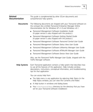 Related Documentation 15 
Related 
Documentation 
This guide is complemented by other 3Com documents and 
comprehensive help systems. 
Documents The following documents are shipped with your Transcend software on 
the compact disc entitled Transcend Enterprise Manager Online 
Documentation Set for Windows NT v1.0 and Windows v.6.1: 
n Transcend Management Software Installation Guide 
(A paper version is also shipped with the product.) 
n Transcend Management Software Getting Started Guide 
(A paper version is also shipped with the product.) 
n Transcend Management Software Transcend Central User Guide 
n Transcend Management Software Status View User Guide 
n Transcend Management Software LANsentry Manager User Guide 
n Transcend Management Software ATMvLAN Manager User Guide 
n Transcend Management Software Device View User Guide 
Also, see the Transcend Traffix Manager User Guide, shipped with the 
Traffix Manager software. 
Help Systems Each Transcend application contains a help system that describes how 
to use all the features of the application. Help includes window 
descriptions, instructions, conceptual information, and troubleshooting 
tips for that application. 
You can access help from: 
n The Help menu in any application by selecting Help Topics (in the 
Help Topics window, you can view the Contents and Index) 
n A Help button in windows and dialog boxes 
n Your 3Com/Transcnd/Help directory (or the directory that you have 
set for your Transcend software installation) 
 