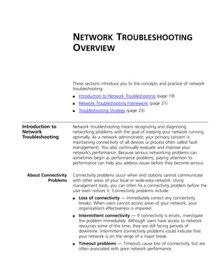 NETWORK TROUBLESHOOTING 
OVERVIEW 
These sections introduce you to the concepts and practice of network 
troubleshooting: 
n Introduction to Network Troubleshooting (page 19) 
n Network Troubleshooting Framework (page 21) 
n Troubleshooting Strategy (page 23) 
Introduction to 
Network 
Troubleshooting 
Network troubleshooting means recognizing and diagnosing 
networking problems with the goal of keeping your network running 
optimally. As a network administrator, your primary concern is 
maintaining connectivity of all devices (a process often called fault 
management). You also continually evaluate and improve your 
network’s performance. Because serious networking problems can 
sometimes begin as performance problems, paying attention to 
performance can help you address issues before they become serious. 
About Connectivity 
Problems 
Connectivity problems occur when end stations cannot communicate 
with other areas of your local or wide-area network. Using 
management tools, you can often fix a connectivity problem before the 
user even notices it. Connectivity problems include: 
n Loss of connectivity — Immediately correct any connectivity 
breaks. When users cannot access areas of your network, your 
organization’s effectiveness is impaired. 
n Intermittent connectivity — If connectivity is erratic, investigate 
the problem immediately. Although users have access to network 
resources some of the time, they are still facing periods of 
downtime. Intermittent connectivity problems could indicate that 
your network is on the verge of a major break. 
n Timeout problems — Timeouts cause loss of connectivity, but are 
often associated with poor network performance. 
 