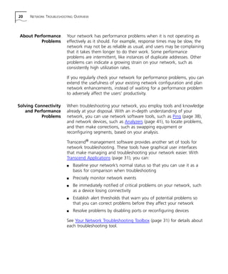 20 NETWORK TROUBLESHOOTING OVERVIEW 
About Performance 
Problems 
Your network has performance problems when it is not operating as 
effectively as it should. For example, response times may be slow, the 
network may not be as reliable as usual, and users may be complaining 
that it takes them longer to do their work. Some performance 
problems are intermittent, like instances of duplicate addresses. Other 
problems can indicate a growing strain on your network, such as 
consistently high utilization rates. 
If you regularly check your network for performance problems, you can 
extend the usefulness of your existing network configuration and plan 
network enhancements, instead of waiting for a performance problem 
to adversely affect the users’ productivity. 
Solving Connectivity 
and Performance 
Problems 
When troubleshooting your network, you employ tools and knowledge 
already at your disposal. With an in-depth understanding of your 
network, you can use network software tools, such as Ping (page 38), 
and network devices, such as Analyzers (page 41), to locate problems, 
and then make corrections, such as swapping equipment or 
reconfiguring segments, based on your analysis. 
Transcend® management software provides another set of tools for 
network troubleshooting. These tools have graphical user interfaces 
that make managing and troubleshooting your network easier. With 
Transcend Applications (page 31), you can: 
n Baseline your network’s normal status so that you can use it as a 
basis for comparison when troubleshooting 
n Precisely monitor network events 
n Be immediately notified of critical problems on your network, such 
as a device losing connectivity 
n Establish alert thresholds that warn you of potential problems so 
that you can correct problems before they affect your network 
n Resolve problems by disabling ports or reconfiguring devices 
See Your Network Troubleshooting Toolbox (page 31) for details about 
each troubleshooting tool. 
 