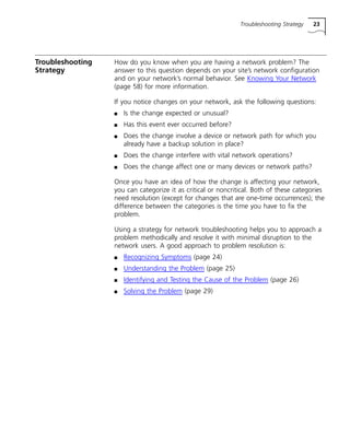 Troubleshooting Strategy 23 
Troubleshooting 
Strategy 
How do you know when you are having a network problem? The 
answer to this question depends on your site’s network configuration 
and on your network’s normal behavior. See Knowing Your Network 
(page 58) for more information. 
If you notice changes on your network, ask the following questions: 
n Is the change expected or unusual? 
n Has this event ever occurred before? 
n Does the change involve a device or network path for which you 
already have a backup solution in place? 
n Does the change interfere with vital network operations? 
n Does the change affect one or many devices or network paths? 
Once you have an idea of how the change is affecting your network, 
you can categorize it as critical or noncritical. Both of these categories 
need resolution (except for changes that are one-time occurrences); the 
difference between the categories is the time you have to fix the 
problem. 
Using a strategy for network troubleshooting helps you to approach a 
problem methodically and resolve it with minimal disruption to the 
network users. A good approach to problem resolution is: 
n Recognizing Symptoms (page 24) 
n Understanding the Problem (page 25) 
n Identifying and Testing the Cause of the Problem (page 26) 
n Solving the Problem (page 29) 
 