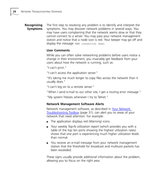 24 NETWORK TROUBLESHOOTING OVERVIEW 
Recognizing 
Symptoms 
The first step to resolving any problem is to identify and interpret the 
symptoms. You may discover network problems in several ways. You 
may have users complaining that the network seems slow or that they 
cannot connect to a server. You may pass your network management 
station and notice that a node icon is red. Your beeper may go off and 
display the message: WAN connection down. 
User Comments 
While you can often solve networking problems before users notice a 
change in their environment, you invariably get feedback from your 
users about how the network is running, such as: 
“I can’t print.” 
“I can’t access the application server.” 
“It’s taking me much longer to copy files across the network than it 
usually does.” 
“I can’t log on to a remote server.” 
“When I send e-mail to our other site, I get a routing error message.” 
“My system freezes whenever I try to Telnet.” 
Network Management Software Alerts 
Network management software, as described in Your Network 
Troubleshooting Toolbox (page 31), can alert you to areas of your 
network that need attention. For example: 
n The application displays red (Warning) icons. 
n Your weekly Top-N utilization report (which provides you with a 
table of the top ten ports showing the highest utilization rates) 
shows that one port is experiencing much higher utilization levels 
than normal. 
n You receive an e-mail message from your network management 
station that the threshold for broadcast and multicast packets has 
been exceeded. 
These signs usually provide additional information about the problem, 
allowing you to focus on the right area. 
 
