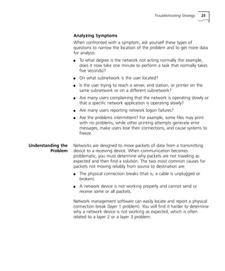 Troubleshooting Strategy 25 
Analyzing Symptoms 
When confronted with a symptom, ask yourself these types of 
questions to narrow the location of the problem and to get more data 
for analysis: 
n To what degree is the network not acting normally (for example, 
does it now take one minute to perform a task that normally takes 
five seconds)? 
n On what subnetwork is the user located? 
n Is the user trying to reach a server, end station, or printer on the 
same subnetwork or on a different subnetwork? 
n Are many users complaining that the network is operating slowly or 
that a specific network application is operating slowly? 
n Are many users reporting network logon failures? 
n Are the problems intermittent? For example, some files may print 
with no problems, while other printing attempts generate error 
messages, make users lose their connections, and cause systems to 
freeze. 
Understanding the 
Problem 
Networks are designed to move packets of data from a transmitting 
device to a receiving device. When communication becomes 
problematic, you must determine why packets are not traveling as 
expected and then find a solution. The two most common causes for 
packets not moving reliably from source to destination are: 
n The physical connection breaks (that is, a cable is unplugged or 
broken). 
n A network device is not working properly and cannot send or 
receive some or all packets. 
Network management software can easily locate and report a physical 
connection break (layer 1 problem). You will find it harder to determine 
why a network device is not working as expected, which is often 
related to a layer 2 or a layer 3 problem. 
 