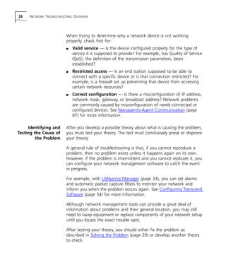 26 NETWORK TROUBLESHOOTING OVERVIEW 
When trying to determine why a network device is not working 
properly, check first for: 
n Valid service — Is the device configured properly for the type of 
service it is supposed to provide? For example, has Quality of Service 
(QoS), the definition of the transmission parameters, been 
established? 
n Restricted access — Is an end station supposed to be able to 
connect with a specific device or is that connection restricted? For 
example, is a firewall set up preventing that device from accessing 
certain network resources? 
n Correct configuration — Is there a misconfiguration of IP address, 
network mask, gateway, or broadcast address? Network problems 
are commonly caused by misconfiguration of newly connected or 
configured devices. See Manager-to-Agent Communication (page 
67) for more information. 
Identifying and 
Testing the Cause of 
the Problem 
After you develop a possible theory about what is causing the problem, 
you must test your theory. The test must conclusively prove or disprove 
your theory. 
A general rule of troubleshooting is that, if you cannot reproduce a 
problem, then no problem exists unless it happens again on its own. 
However, if the problem is intermittent and you cannot replicate it, you 
can configure your network management software to catch the event 
in progress. 
For example, with LANsentry Manager (page 33), you can set alarms 
and automatic packet capture filters to monitor your network and 
inform you when the problem occurs again. See Configuring Transcend 
Software (page 54) for more information. 
Although network management tools can provide a great deal of 
information about problems and their general location, you may still 
need to swap equipment or replace components of your network setup 
until you locate the exact trouble spot. 
After testing your theory, you should either fix the problem as 
described in Solving the Problem (page 29) or develop another theory 
to check. 
 