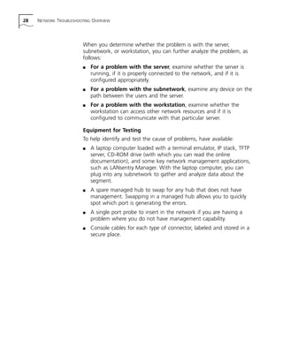 28 NETWORK TROUBLESHOOTING OVERVIEW 
When you determine whether the problem is with the server, 
subnetwork, or workstation, you can further analyze the problem, as 
follows: 
n For a problem with the server, examine whether the server is 
running, if it is properly connected to the network, and if it is 
configured appropriately. 
n For a problem with the subnetwork, examine any device on the 
path between the users and the server. 
n For a problem with the workstation, examine whether the 
workstation can access other network resources and if it is 
configured to communicate with that particular server. 
Equipment for Testing 
To help identify and test the cause of problems, have available: 
n A laptop computer loaded with a terminal emulator, IP stack, TFTP 
server, CD-ROM drive (with which you can read the online 
documentation), and some key network management applications, 
such as LANsentry Manager. With the laptop computer, you can 
plug into any subnetwork to gather and analyze data about the 
segment. 
n A spare managed hub to swap for any hub that does not have 
management. Swapping in a managed hub allows you to quickly 
spot which port is generating the errors. 
n A single port probe to insert in the network if you are having a 
problem where you do not have management capability. 
n Console cables for each type of connector, labeled and stored in a 
secure place. 
 