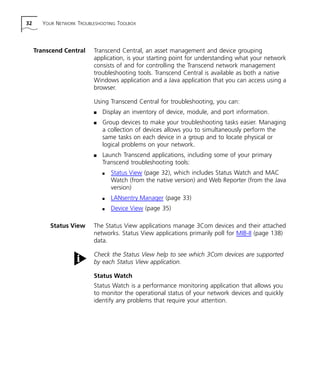 32 YOUR NETWORK TROUBLESHOOTING TOOLBOX 
Transcend Central Transcend Central, an asset management and device grouping 
application, is your starting point for understanding what your network 
consists of and for controlling the Transcend network management 
troubleshooting tools. Transcend Central is available as both a native 
Windows application and a Java application that you can access using a 
browser. 
Using Transcend Central for troubleshooting, you can: 
n Display an inventory of device, module, and port information. 
n Group devices to make your troubleshooting tasks easier. Managing 
a collection of devices allows you to simultaneously perform the 
same tasks on each device in a group and to locate physical or 
logical problems on your network. 
n Launch Transcend applications, including some of your primary 
Transcend troubleshooting tools: 
n Status View (page 32), which includes Status Watch and MAC 
Watch (from the native version) and Web Reporter (from the Java 
version) 
n LANsentry Manager (page 33) 
n Device View (page 35) 
Status View The Status View applications manage 3Com devices and their attached 
networks. Status View applications primarily poll for MIB-II (page 138) 
data. 
Check the Status View help to see which 3Com devices are supported 
by each Status View application. 
Status Watch 
Status Watch is a performance monitoring application that allows you 
to monitor the operational status of your network devices and quickly 
identify any problems that require your attention. 
 