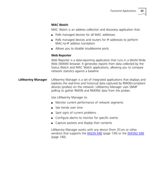 Transcend Applications 33 
MAC Watch 
MAC Watch is an address collection and discovery application that: 
n Polls managed devices for all MAC addresses 
n Polls managed devices and routers for IP addresses to perform 
MAC-to-IP address translation 
n Allows you to disable troublesome ports 
Web Reporter 
Web Reporter is a data-reporting application that runs in a World Wide 
Web (WWW) browser. It generates reports from data collected by the 
Status Watch and MAC Watch applications, allowing you to compare 
network statistics against a baseline 
LANsentry Manager LANsentry Manager is a set of integrated applications that displays and 
explores the real-time and historical data captured by RMON-compliant 
devices (probes) on the network. LANsentry Manager uses SNMP 
polling to gather RMON and RMON2 data from the probes. 
Use LANsentry Manager to: 
n Monitor current performance of network segments 
n See trends over time 
n Spot signs of current problems 
n Configure alarms to monitor for specific events 
n Capture packets and display their contents 
LANsentry Manager works with any device (from 3Com or other 
vendors) that supports the RMON MIB (page 139) or the RMON2 MIB 
(page 140). 
 