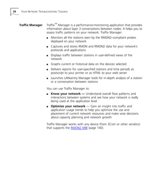 34 YOUR NETWORK TROUBLESHOOTING TOOLBOX 
Traffix Manager Traffix™ Manager is a performance-monitoring application that provides 
information about layer 3 conversations between nodes. It helps you to 
assess traffic patterns on your network. Traffix Manager: 
n Monitors all the stations seen by the RMON2–compliant probes 
deployed on your network 
n Captures and stores RMON and RMON2 data for your network’s 
protocols and applications 
n Displays traffic between stations in user-defined views of the 
network 
n Graphs current or historical data on the devices selected 
n Delivers reports for user-specified stations and time periods as 
postscript to your printer or as HTML to your web server 
n Launches LANsentry Manager tools for in-depth analysis of a station 
or a conversation between stations 
You can use Traffix Manager to: 
n Know your network — Understand overall flow patterns and 
interactions between systems and see how your network is really 
being used at the application level 
n Optimize your network — Gain an insight into traffic and 
application usage trends to help you optimize the use and 
placement of current network resources and make wise decisions 
about capacity planning and network growth 
Traffix Manager works with any device (from 3Com or other vendors) 
that supports the RMON2 MIB (page 140). 
 