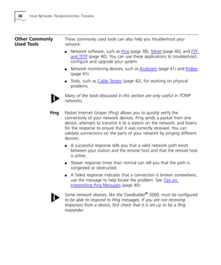 38 YOUR NETWORK TROUBLESHOOTING TOOLBOX 
Other Commonly 
Used Tools 
These commonly used tools can also help you troubleshoot your 
network: 
n Network software, such as Ping (page 38), Telnet (page 40), and FTP 
and TFTP (page 40). You can use these applications to troubleshoot, 
configure and upgrade your system. 
n Network monitoring devices, such as Analyzers (page 41) and Probes 
(page 41). 
n Tools, such as Cable Testers (page 42), for working on physical 
problems. 
Many of the tools discussed in this section are only useful in TCP/IP 
networks. 
Ping Packet Internet Groper (Ping) allows you to quickly verify the 
connectivity of your network devices. Ping sends a packet from one 
device, attempts to transmit it to a station on the network, and listens 
for the response to ensure that it was correctly received. You can 
validate connections on the parts of your network by pinging different 
devices: 
n A successful response tells you that a valid network path exists 
between your station and the remote host and that the remote host 
is active. 
n Slower response times than normal can tell you that the path is 
congested or obstructed. 
n A failed response indicates that a connection is broken somewhere; 
use the message to help locate the problem. See Tips on 
Interpreting Ping Messages (page 40). 
Some network devices, like the CoreBuilder® 5000, must be configured 
to be able to respond to Ping messages. If you are not receiving 
responses from a device, first check that it is set up to be a Ping 
responder. 
 