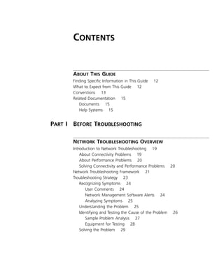 iii 
C 
ONTENTS 
A 
BOUT 
T 
HIS 
G 
UIDE 
Finding Specific Information in This Guide 12 
What to Expect from This Guide 12 
Conventions 13 
Related Documentation 15 
Documents 15 
Help Systems 15 
P 
ART 
I B 
EFORE 
T 
ROUBLESHOOTING 
N 
ETWORK 
T 
ROUBLESHOOTING 
O 
VERVIEW 
Introduction to Network Troubleshooting 19 
About Connectivity Problems 19 
About Performance Problems 20 
Solving Connectivity and Performance Problems 20 
Network Troubleshooting Framework 21 
Troubleshooting Strategy 23 
Recognizing Symptoms 24 
User Comments 24 
Network Management Software Alerts 24 
Analyzing Symptoms 25 
Understanding the Problem 25 
Identifying and Testing the Cause of the Problem 26 
Sample Problem Analysis 27 
Equipment for Testing 28 
Solving the Problem 29 
 