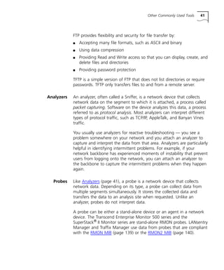 Other Commonly Used Tools 41 
FTP provides flexibility and security for file transfer by: 
n Accepting many file formats, such as ASCII and binary 
n Using data compression 
n Providing Read and Write access so that you can display, create, and 
delete files and directories 
n Providing password protection 
TFTP is a simple version of FTP that does not list directories or require 
passwords. TFTP only transfers files to and from a remote server. 
Analyzers An analyzer, often called a Sniffer, is a network device that collects 
network data on the segment to which it is attached, a process called 
packet capturing. Software on the device analyzes this data, a process 
referred to as protocol analysis. Most analyzers can interpret different 
types of protocol traffic, such as TCP/IP, AppleTalk, and Banyan Vines 
traffic. 
You usually use analyzers for reactive troubleshooting — you see a 
problem somewhere on your network and you attach an analyzer to 
capture and interpret the data from that area. Analyzers are particularly 
helpful in identifying intermittent problems. For example, if your 
network backbone has experienced moments of instability that prevent 
users from logging onto the network, you can attach an analyzer to 
the backbone to capture the intermittent problems when they happen 
again. 
Probes Like Analyzers (page 41), a probe is a network device that collects 
network data. Depending on its type, a probe can collect data from 
multiple segments simultaneously. It stores the collected data and 
transfers the data to an analysis site when requested. Unlike an 
analyzer, probes do not interpret data. 
A probe can be either a stand-alone device or an agent in a network 
device. The Transcend Enterprise Monitor 500 series and the 
SuperStack® II Monitor series are stand-alone RMON probes. LANsentry 
Manager and Traffix Manager use data from probes that are compliant 
with the RMON MIB (page 139) or the RMON2 MIB (page 140). 
 