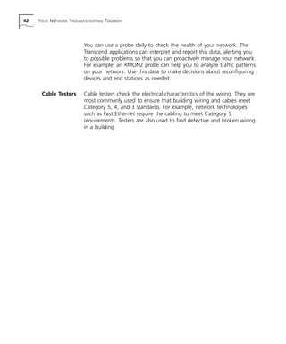 42 YOUR NETWORK TROUBLESHOOTING TOOLBOX 
You can use a probe daily to check the health of your network. The 
Transcend applications can interpret and report this data, alerting you 
to possible problems so that you can proactively manage your network. 
For example, an RMON2 probe can help you to analyze traffic patterns 
on your network. Use this data to make decisions about reconfiguring 
devices and end stations as needed. 
Cable Testers Cable testers check the electrical characteristics of the wiring. They are 
most commonly used to ensure that building wiring and cables meet 
Category 5, 4, and 3 standards. For example, network technologies 
such as Fast Ethernet require the cabling to meet Category 5 
requirements. Testers are also used to find defective and broken wiring 
in a building. 
 