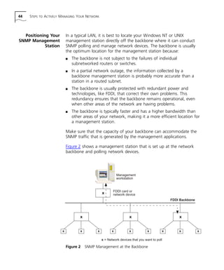 44 STEPS TO ACTIVELY MANAGING YOUR NETWORK 
Positioning Your 
SNMP Management 
Station 
In a typical LAN, it is best to locate your Windows NT or UNIX 
management station directly off the backbone where it can conduct 
SNMP polling and manage network devices. The backbone is usually 
the optimum location for the management station because: 
n The backbone is not subject to the failures of individual 
subnetworked routers or switches. 
n In a partial network outage, the information collected by a 
backbone management station is probably more accurate than a 
station in a routed subnet. 
n The backbone is usually protected with redundant power and 
technologies, like FDDI, that correct their own problems. This 
redundancy ensures that the backbone remains operational, even 
when other areas of the network are having problems. 
n The backbone is typically faster and has a higher bandwidth than 
other areas of your network, making it a more efficient location for 
a management station. 
Make sure that the capacity of your backbone can accommodate the 
SNMP traffic that is generated by the management applications. 
Figure 2 shows a management station that is set up at the network 
backbone and polling network devices. 
Management 
workstation 
x 
FDDI card or 
network device 
Figure 2 SNMP Management at the Backbone 
FDDI Backbone 
x x x 
x x x x x x x x x 
x = Network devices that you want to poll 
 