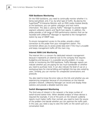 48 STEPS TO ACTIVELY MANAGING YOUR NETWORK 
FDDI Backbone Monitoring 
On the FDDI backbone, you need to continually monitor whether it is 
being overutilized, and, if so, by what type of traffic. By placing the 
SuperStack® II Enterprise Monitor with an FDDI media module directly 
at the backbone, you can gather utilization and host matrix 
information. This data is used by Traffix™ Manager to provide regular 
segment utilization reports and Top-N host reports. In addition, the 
probe provides a full range of FDDI performance statistics that can be 
recorded with LANsentry® Manager or reported to the management 
station by way of SNMP traps. 
To ensure management access to the probe, provide a direct 
connection to the probe from your management station. This 
connection allows you to access probe data even if the ring is unusable 
and keeps management traffic off the main ring. 
Internet WAN Link Monitoring 
The Internet link is a concern for dedicated network management 
because it represents an external cost to the company that requires 
budgeting and because it is a possible security problem. In a way 
similar to monitoring the FDDI backbone, Traffix Manager reports can 
indicate whether you are paying for too much bandwidth or whether 
you need to purchase more. It can also indicate the level of use on a 
workgroup basis for internal billing and highlight the top sites visited by 
users. Similarly, you can monitor for unexpected conversations and 
protocols. 
You also need to know the error rates on this link and whether you are 
experiencing congestion because of circumstances on the Internet 
provider’s network. LANsentry Manager can record and display these 
statistics and provide a detailed real-time view. 
Switch Management Monitoring 
The third area of interest in this network is the large number of 
switch-to-end station links. When detailed analysis of these devices is 
required (for example, if one of the ports on the network suddenly 
reports much higher traffic than normal), you need to track the source 
of the problem and decide whether you can optimize the traffic path. 
In this case, you need a way to view the traffic on the switch port at a 
conversation level. 
 