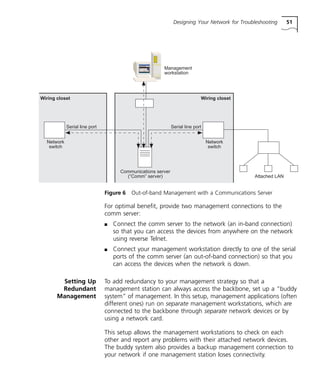 Designing Your Network for Troubleshooting 51 
Management 
workstation 
Figure 6 Out-of-band Management with a Communications Server 
For optimal benefit, provide two management connections to the 
comm server: 
n Connect the comm server to the network (an in-band connection) 
so that you can access the devices from anywhere on the network 
using reverse Telnet. 
n Connect your management workstation directly to one of the serial 
ports of the comm server (an out-of-band connection) so that you 
can access the devices when the network is down. 
Setting Up 
Redundant 
Management 
To add redundancy to your management strategy so that a 
management station can always access the backbone, set up a “buddy 
system” of management. In this setup, management applications (often 
different ones) run on separate management workstations, which are 
connected to the backbone through separate network devices or by 
using a network card. 
This setup allows the management workstations to check on each 
other and report any problems with their attached network devices. 
The buddy system also provides a backup management connection to 
your network if one management station loses connectivity. 
Wiring closet 
Serial line port 
Attached LAN 
Serial line port 
Communications server 
(“Comm” server) 
Wiring closet 
Network 
switch 
Network 
switch 
 