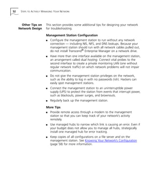 52 STEPS TO ACTIVELY MANAGING YOUR NETWORK 
Other Tips on 
Network Design 
This section provides some additional tips for designing your network 
for troubleshooting. 
Management Station Configuration 
n Configure the management station to run without any network 
connection — including NIS, NFS, and DNS lookups. Because your 
management station should run with all network cables pulled out, 
do not install Transcend® Enterprise Manager on a network drive. 
n Have more than one interface available on the management station, 
an arrangement called dual hosting. Connect vital probes to the 
second interface to create a private monitoring LAN (one without 
regular network traffic) on which network problems will not impair 
communication. 
n Do not give the management station privileges on the network, 
such as the ability to log in with no passwords (rsh). Hackers can 
easily spot management stations. 
n Connect the management station to an uninterruptible power 
supply (UPS) to protect the station from events that interrupt power, 
such as blackouts, power surges, and brownouts. 
n Regularly back up the management station. 
More Tips 
n Provide remote access through a modem to the management 
station so that you can keep track of your network’s activity 
remotely. 
n Use managed hubs to narrow which link is causing an error. Even if 
your budget does not allow you to manage all hubs, strategically 
install one managed hub for error tracking. 
n Keep copies of all configurations on a file server and on the 
management station. See Knowing Your Network’s Configuration 
(page 58) for more information. 
 